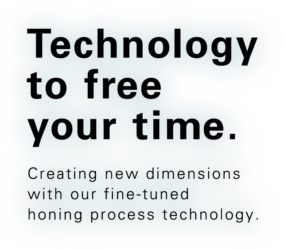 Technology to free your time. Creating new dimensions with our fine-tuned honing process technology.